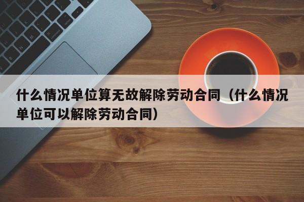 什么情况单位算无故解除劳动合同（什么情况单位可以解除劳动合同）