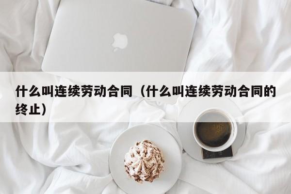 什么叫连续劳动合同（什么叫连续劳动合同的终止）