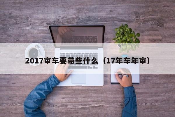 2017审车要带些什么（17年车年审）