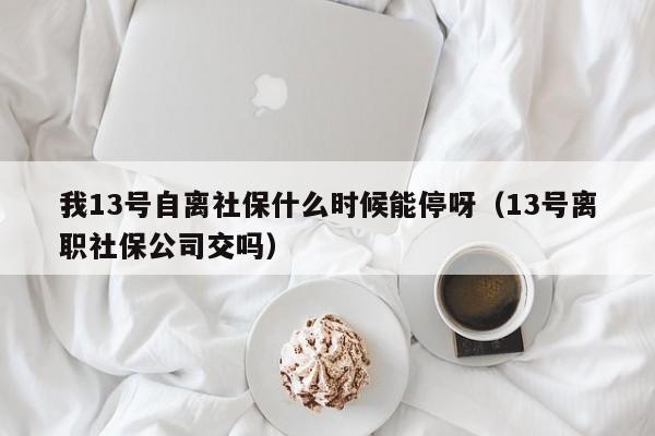 我13号自离社保什么时候能停呀（13号离职社保公司交吗）