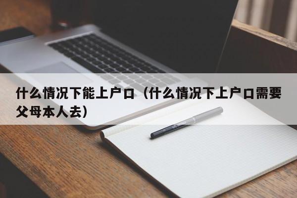 什么情况下能上户口（什么情况下上户口需要父母本人去）