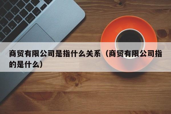 商贸有限公司是指什么关系（商贸有限公司指的是什么）