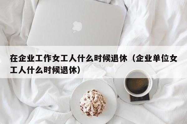 在企业工作女工人什么时候退休（企业单位女工人什么时候退休）