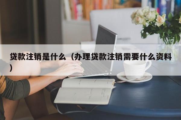 贷款注销是什么（办理贷款注销需要什么资料）