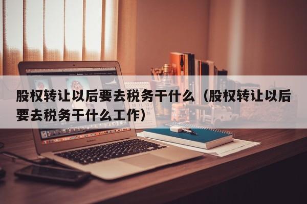 股权转让以后要去税务干什么（股权转让以后要去税务干什么工作）