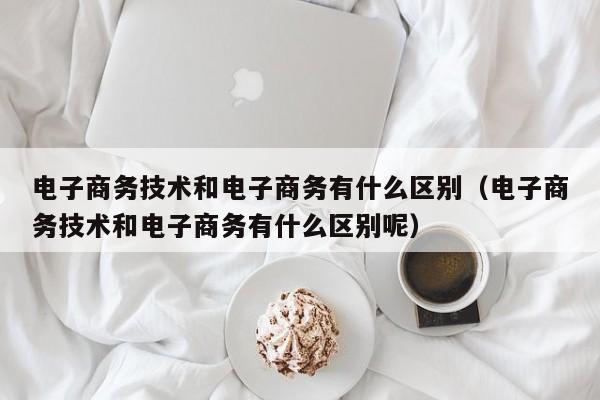 电子商务技术和电子商务有什么区别（电子商务技术和电子商务有什么区别呢）