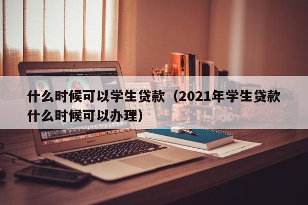 什么时候可以学生贷款（2021年学生贷款什么时候可以办理）