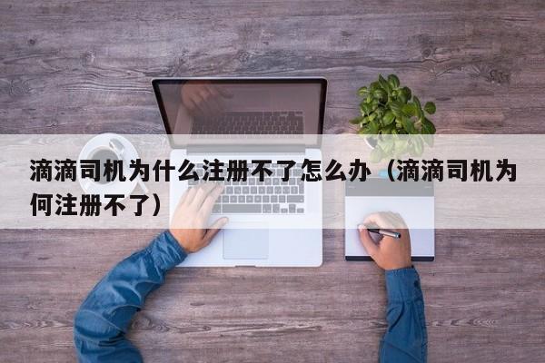 滴滴司机为什么注册不了怎么办（滴滴司机为何注册不了）