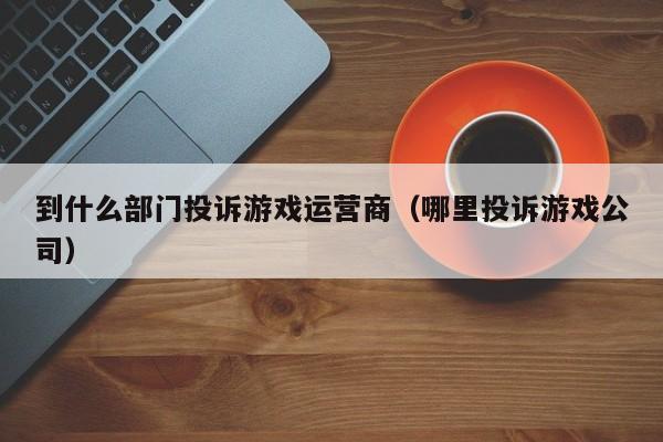 到什么部门投诉游戏运营商（哪里投诉游戏公司）