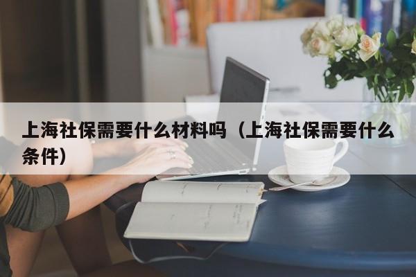 上海社保需要什么材料吗（上海社保需要什么条件）