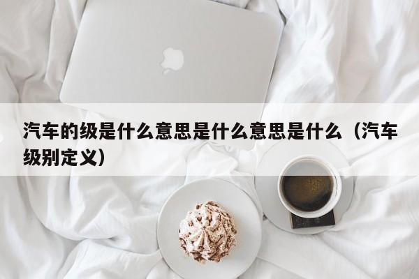 汽车的级是什么意思是什么意思是什么（汽车级别定义）