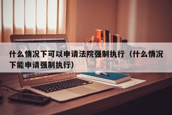 什么情况下可以申请法院强制执行（什么情况下能申请强制执行）