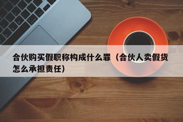 合伙购买假职称构成什么罪（合伙人卖假货 怎么承担责任）