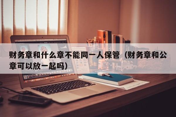 财务章和什么章不能同一人保管（财务章和公章可以放一起吗）