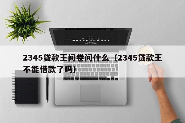 2345贷款王问卷问什么（2345贷款王不能借款了吗）