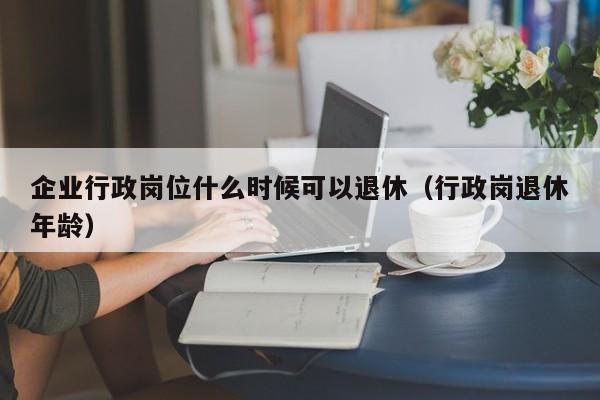 企业行政岗位什么时候可以退休（行政岗退休年龄）