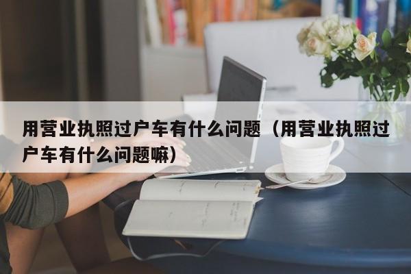 用营业执照过户车有什么问题（用营业执照过户车有什么问题嘛）