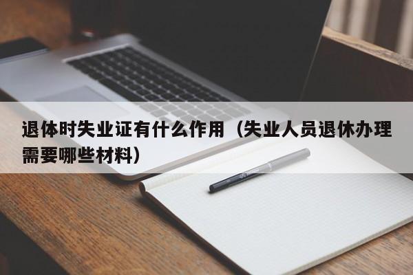 退体时失业证有什么作用（失业人员退休办理需要哪些材料）