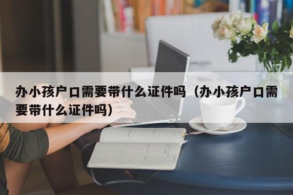 办小孩户口需要带什么证件吗（办小孩户口需要带什么证件吗）