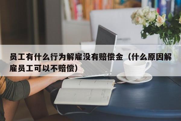 员工有什么行为解雇没有赔偿金（什么原因解雇员工可以不赔偿）