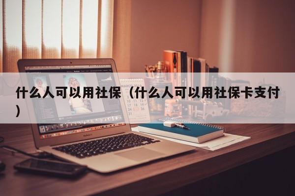 什么人可以用社保（什么人可以用社保卡支付）