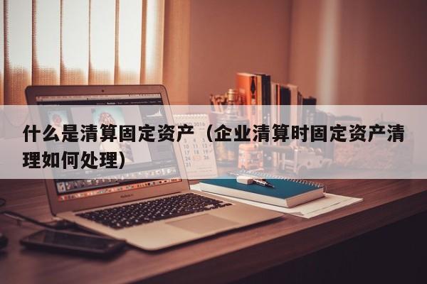 什么是清算固定资产（企业清算时固定资产清理如何处理）