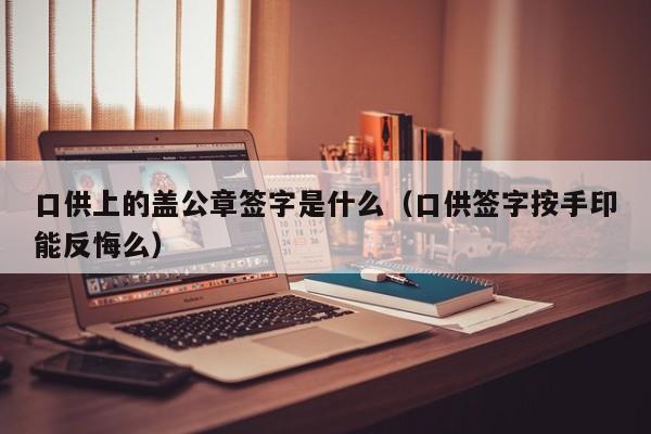 口供上的盖公章签字是什么（口供签字按手印能反悔么）