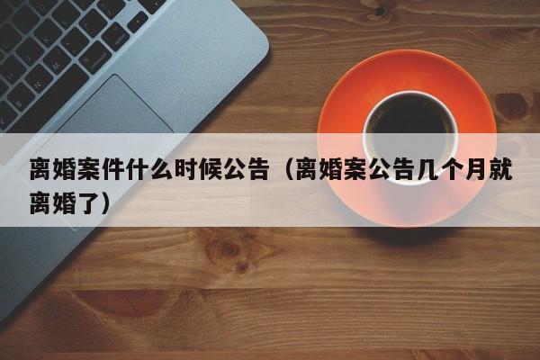 离婚案件什么时候公告（离婚案公告几个月就离婚了）