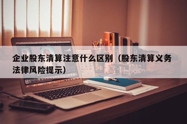 企业股东清算注意什么区别（股东清算义务 法律风险提示）