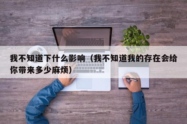 我不知道下什么影响（我不知道我的存在会给你带来多少麻烦）