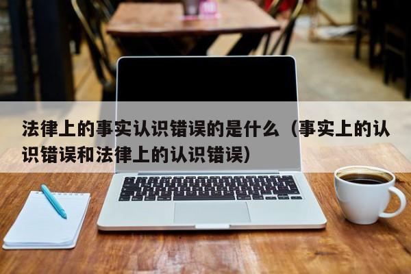 法律上的事实认识错误的是什么（事实上的认识错误和法律上的认识错误）