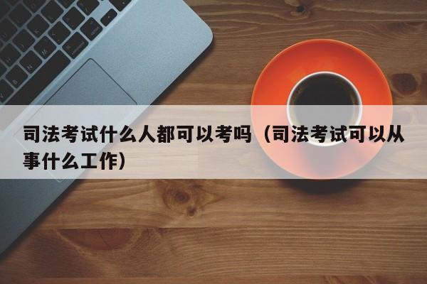 司法考试什么人都可以考吗（司法考试可以从事什么工作）