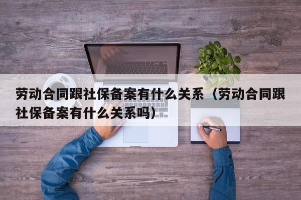 劳动合同跟社保备案有什么关系（劳动合同跟社保备案有什么关系吗）