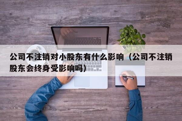 公司不注销对小股东有什么影响（公司不注销股东会终身受影响吗）