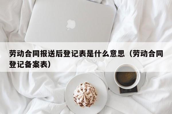 劳动合同报送后登记表是什么意思（劳动合同登记备案表）