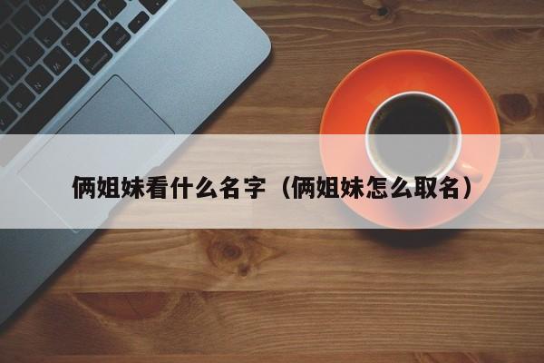 俩姐妹看什么名字（俩姐妹怎么取名）