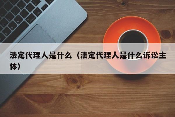 法定代理人是什么（法定代理人是什么诉讼主体）