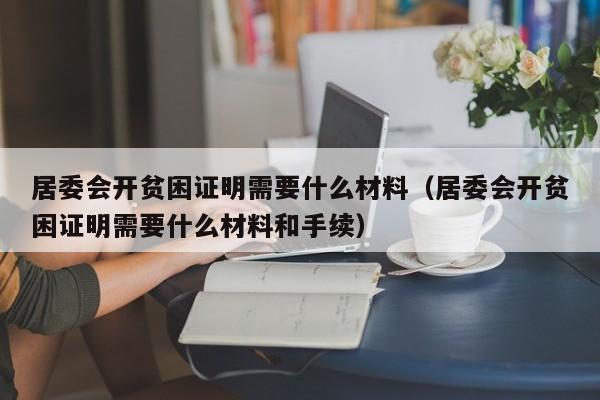 居委会开贫困证明需要什么材料（居委会开贫困证明需要什么材料和手续）