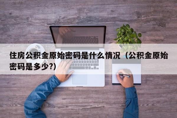 住房公积金原始密码是什么情况（公积金原始密码是多少?）