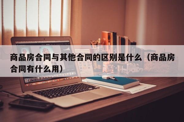 商品房合同与其他合同的区别是什么（商品房合同有什么用）