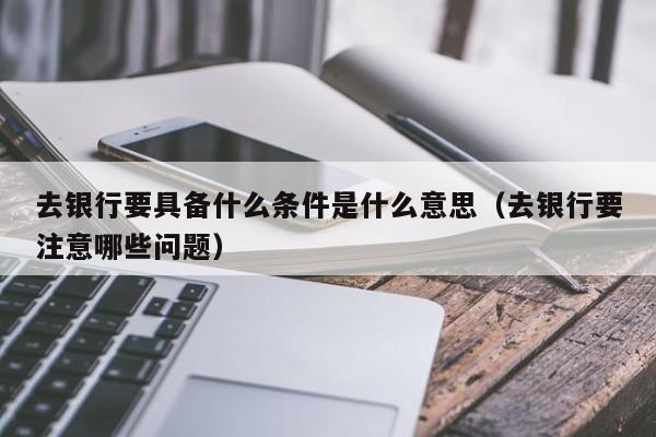 去银行要具备什么条件是什么意思（去银行要注意哪些问题）