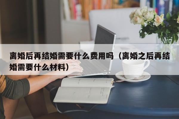 离婚后再结婚需要什么费用吗（离婚之后再结婚需要什么材料）