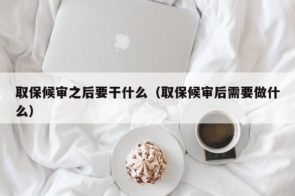 取保候审之后要干什么（取保候审后需要做什么）