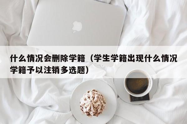 什么情况会删除学籍（学生学籍出现什么情况学籍予以注销多选题）