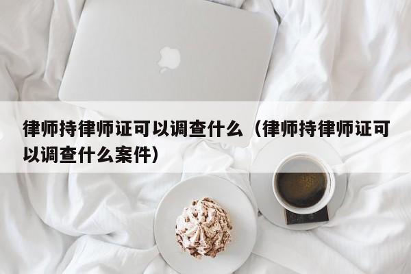 律师持律师证可以调查什么（律师持律师证可以调查什么案件）