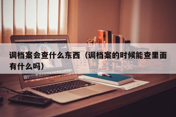 调档案会查什么东西（调档案的时候能查里面有什么吗）