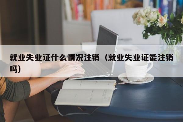 就业失业证什么情况注销（就业失业证能注销吗）