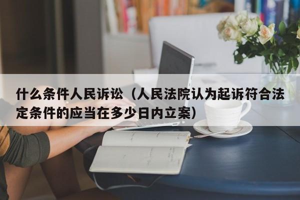 什么条件人民诉讼（人民法院认为起诉符合法定条件的应当在多少日内立案）