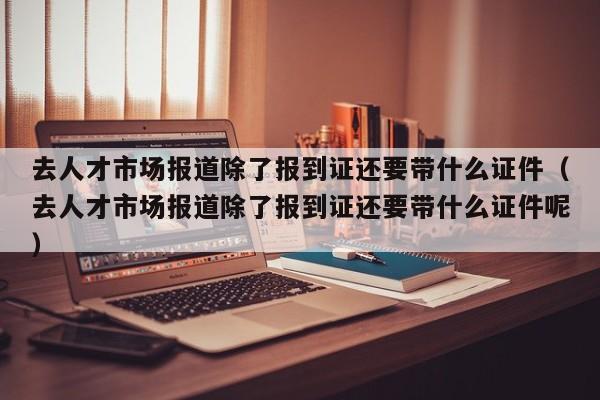 去人才市场报道除了报到证还要带什么证件（去人才市场报道除了报到证还要带什么证件呢）