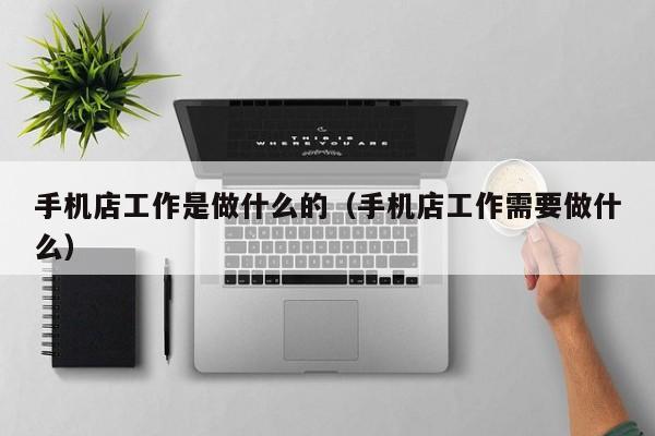 手机店工作是做什么的（手机店工作需要做什么）